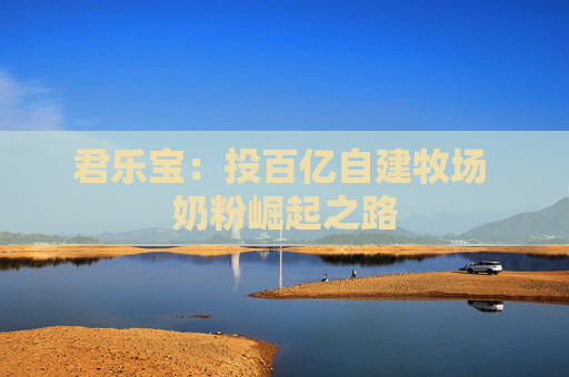 君乐宝：投百亿自建牧场 奶粉崛起之路  第1张