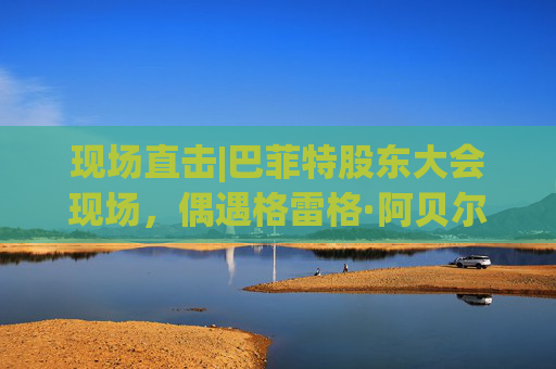 现场直击|巴菲特股东大会现场，偶遇格雷格·阿贝尔