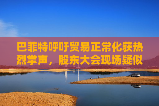 巴菲特呼吁贸易正常化获热烈掌声，股东大会现场疑似“批评”特朗普
