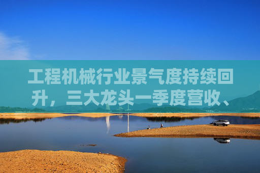 工程机械行业景气度持续回升，三大龙头一季度营收、净利双增  第1张