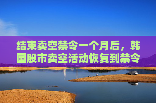 结束卖空禁令一个月后，韩国股市卖空活动恢复到禁令开始前的水平