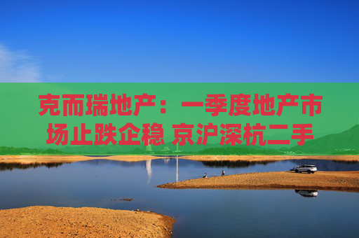 克而瑞地产：一季度地产市场止跌企稳 京沪深杭二手房市场成交同比增17%