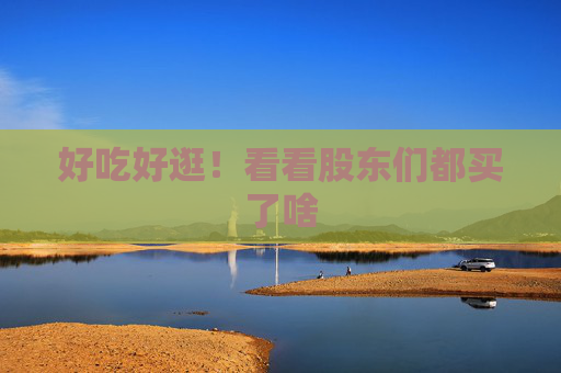 好吃好逛！看看股东们都买了啥