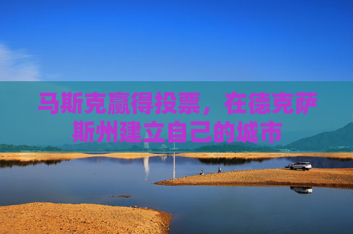 马斯克赢得投票，在德克萨斯州建立自己的城市