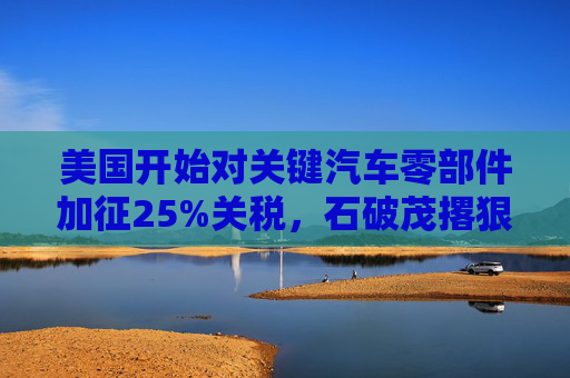 美国开始对关键汽车零部件加征25%关税，石破茂撂狠话：绝对无法接受