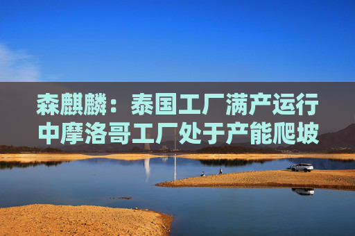 森麒麟：泰国工厂满产运行中摩洛哥工厂处于产能爬坡状态