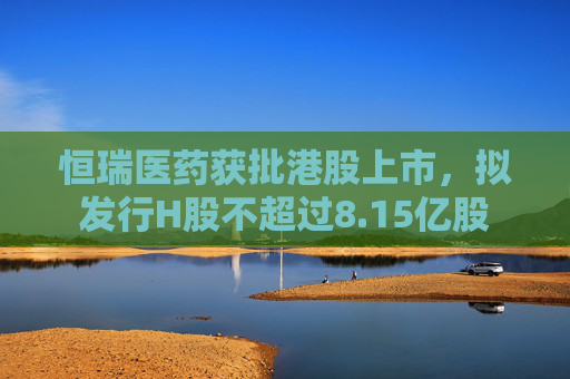 恒瑞医药获批港股上市，拟发行H股不超过8.15亿股