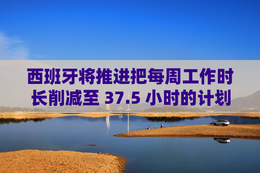 西班牙将推进把每周工作时长削减至 37.5 小时的计划