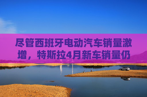 尽管西班牙电动汽车销量激增，特斯拉4月新车销量仍下滑36%