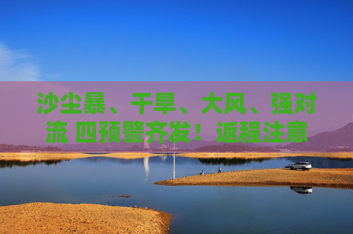沙尘暴、干旱、大风、强对流 四预警齐发！返程注意啦！