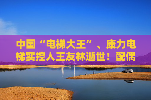 中国“电梯大王”、康力电梯实控人王友林逝世！配偶继承全部股权，价值超25亿元
