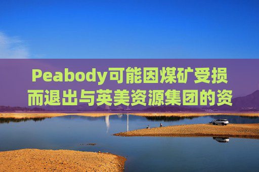 Peabody可能因煤矿受损而退出与英美资源集团的资产交易