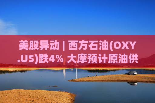 美股异动 | 西方石油(OXY.US)跌4% 大摩预计原油供应过剩局面将恶化