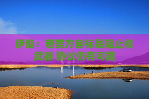 伊朗：若美方目标是阻止核武器 协议仍有可能