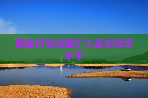 美国贸易逆差扩大至创纪录水平