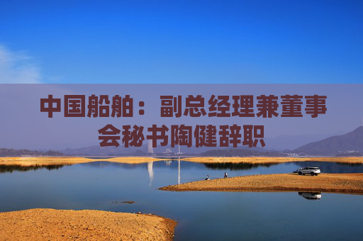 中国船舶：副总经理兼董事会秘书陶健辞职