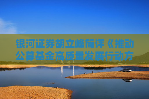 银河证券胡立峰简评《推动公募基金高质量发展行动方案》：基准为锚利益绑定推动主动权益基金改革发展