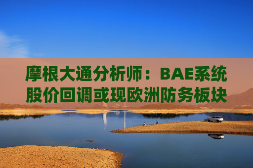摩根大通分析师：BAE系统股价回调或现欧洲防务板块布局良机  第1张