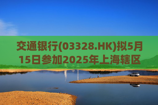 交通银行(03328.HK)拟5月15日参加2025年上海辖区上市公司年报集体业绩说明会