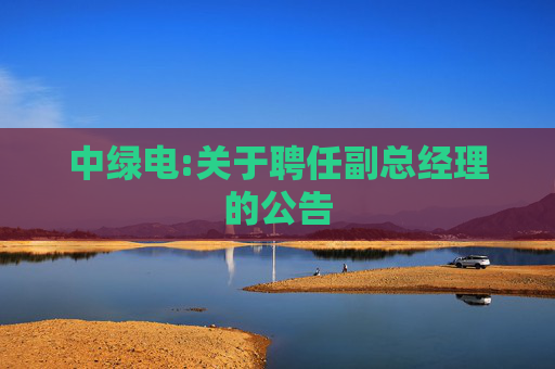 中绿电:关于聘任副总经理的公告  第1张