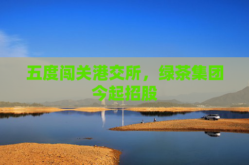 五度闯关港交所，绿茶集团今起招股