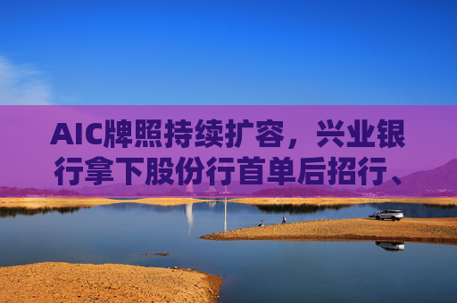 AIC牌照持续扩容，兴业银行拿下股份行首单后招行、中信也相继发布公告