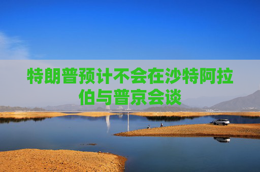 特朗普预计不会在沙特阿拉伯与普京会谈