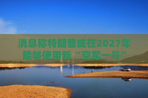 消息称特朗普或在2027年能够使用新“空军一号”