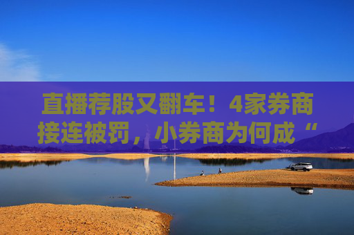 直播荐股又翻车！4家券商接连被罚，小券商为何成“重灾区”？