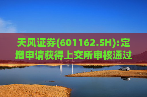 天风证券(601162.SH):定增申请获得上交所审核通过