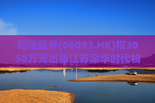 和泓服务(06093.HK)拟3050万元出售江苏深华时代物业51%股权