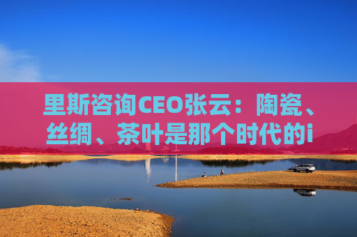 里斯咨询CEO张云：陶瓷、丝绸、茶叶是那个时代的iPhone