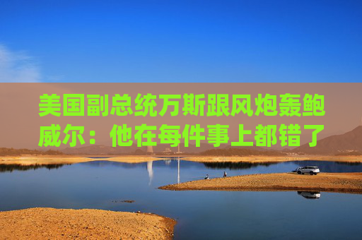 美国副总统万斯跟风炮轰鲍威尔：他在每件事上都错了
