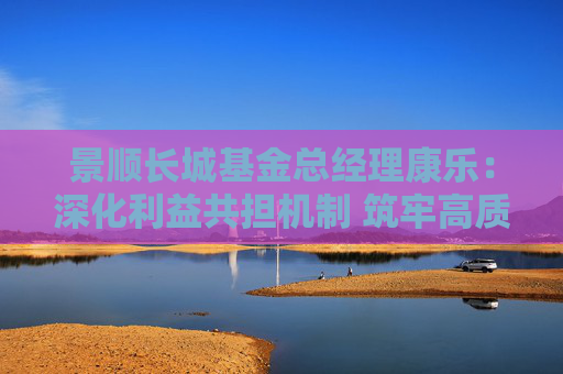 景顺长城基金总经理康乐：深化利益共担机制 筑牢高质量发展根基
