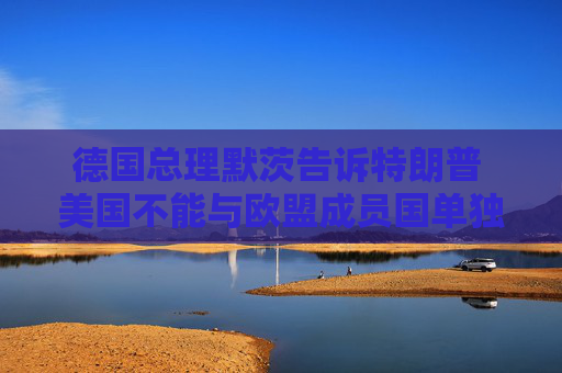 德国总理默茨告诉特朗普 美国不能与欧盟成员国单独缔结贸易协议