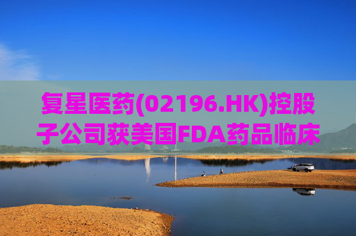 复星医药(02196.HK)控股子公司获美国FDA药品临床试验批准