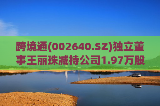 跨境通(002640.SZ)独立董事王丽珠减持公司1.97万股