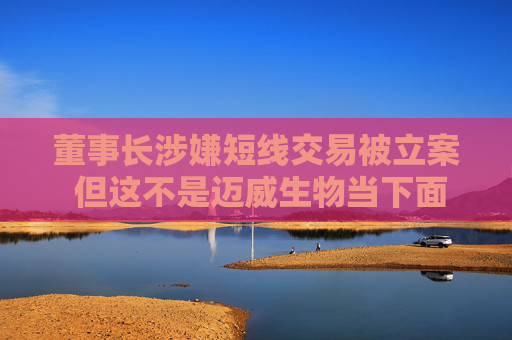 董事长涉嫌短线交易被立案 但这不是迈威生物当下面临的最大挑战
