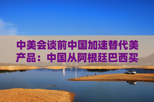 中美会谈前中国加速替代美产品：中国从阿根廷巴西买大豆替代美国