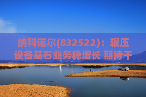 纳科诺尔(832522)：辊压设备基石业务稳增长 期待干法电极与固态电池等后续放量