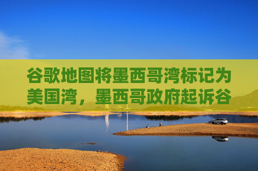 谷歌地图将墨西哥湾标记为美国湾，墨西哥政府起诉谷歌  第1张