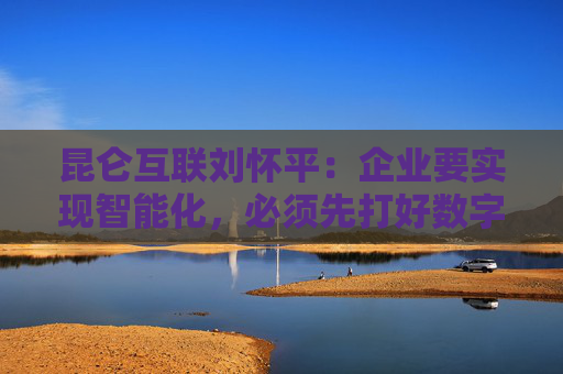 昆仑互联刘怀平：企业要实现智能化，必须先打好数字化基础
