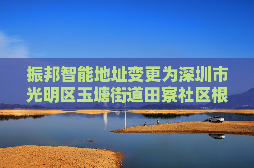 振邦智能地址变更为深圳市光明区玉塘街道田寮社区根玉路与南明路交汇处华宏信通工业园厂房4栋1楼-6楼（一照多址企业）
