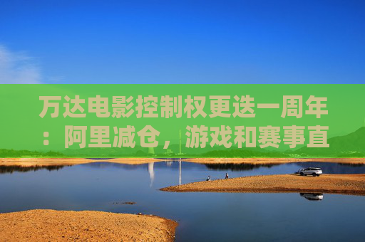 万达电影控制权更迭一周年：阿里减仓，游戏和赛事直播登场 新东家如何改写这家老牌上市影企命运？