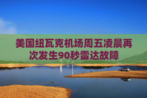 美国纽瓦克机场周五凌晨再次发生90秒雷达故障