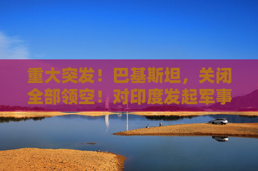 重大突发！巴基斯坦，关闭全部领空！对印度发起军事行动
