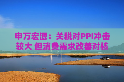 申万宏源：关税对PPI冲击较大 但消费需求改善对核心CPI形成较大支撑  第1张