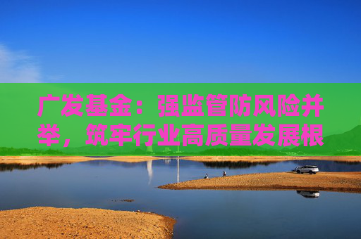 广发基金：强监管防风险并举，筑牢行业高质量发展根基