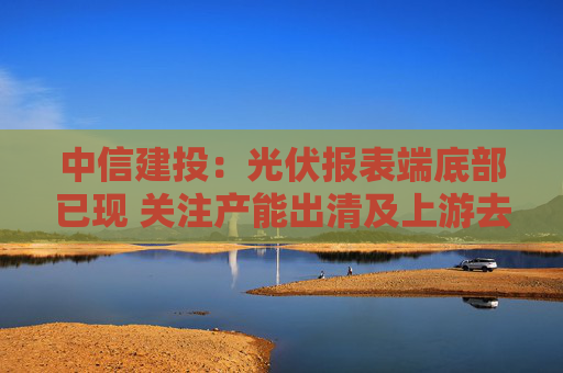 中信建投：光伏报表端底部已现 关注产能出清及上游去库进度
