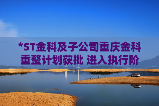 *ST金科及子公司重庆金科重整计划获批 进入执行阶段